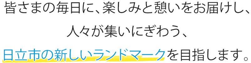 皆さまの毎日に、楽しみと憩いをお届けし、人々が集いにぎわう、日立市の新しいランドマークを目指します。